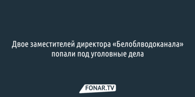 Двое заместителей директора «Белоблводоканала» попали под уголовные дела