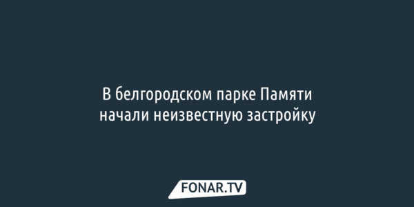 В белгородском парке Памяти начали неизвестную застройку 