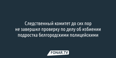 Следком 2,5 месяца проверяет возможное избиение подростка белгородскими полицейскими