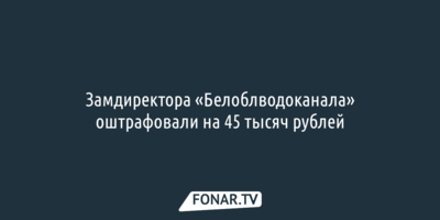 Замдиректора «Белоблводоканала» оштрафовали на 45 тысяч рублей