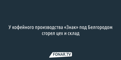 У кофейного производства «Знак» под Белгородом сгорел цех и склад