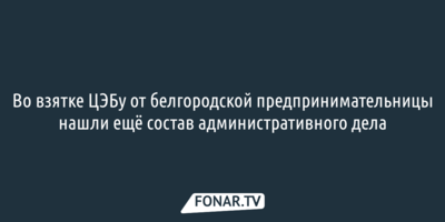 Во взятке ЦЭБу от белгородской предпринимательницы нашли ещё состав административного дела