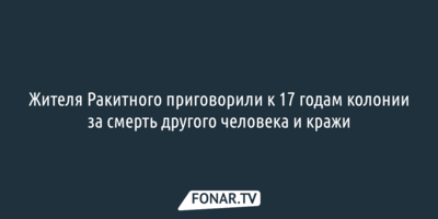 Жителя Ракитного приговорили к 17 годам колонии за смерть другого человека и кражи