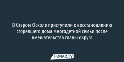 В Старом Осколе приступили к восстановлению сгоревшего дома многодетной семьи после вмешательства главы округа
