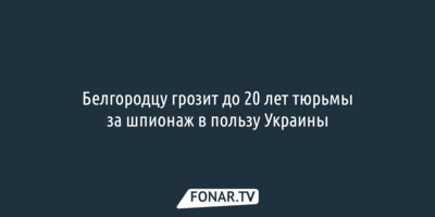 Белгородцу грозит до 20 лет тюрьмы за шпионаж в пользу Украины