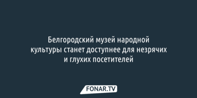 Белгородский музей народной культуры станет доступнее для незрячих и глухих посетителей