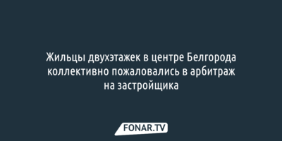 Жильцы двухэтажек в центре Белгорода коллективно пожаловались в арбитраж на застройщика