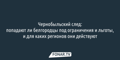 Чернобыльский след: попадают ли белгородцы под ограничения и льготы, и для каких регионов они действуют