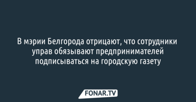 В мэрии Белгорода отрицают, что сотрудники управ обязывают предпринимателей подписываться на городскую газету