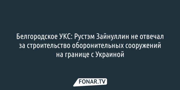 Белгородское УКС: Рустэм Зайнуллин не отвечал за строительство оборонительных сооружений на границе с Украиной