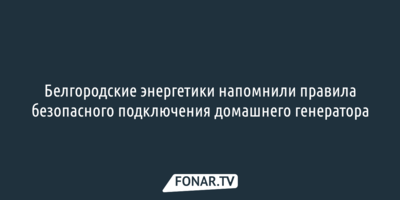Белгородские энергетики напомнили правила безопасного подключения домашнего генератора