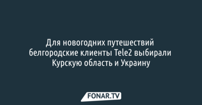 Для новогодних путешествий белгородские абоненты Tele2 чаще всего выбирали Курскую область и Украину