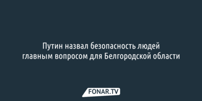Путин: Обеспечение безопасности жизни и здоровья людей — главный вопрос для Белгородской области 
