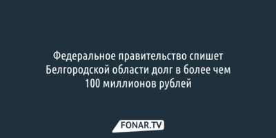 Правительство спишет Белгородской области долг в более чем 100 миллионов рублей