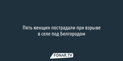 Пять женщин пострадали при взрыве в селе под Белгородом
