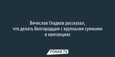 Вячеслав Гладков рассказал, что делать белгородцам с крупными суммами в квитанциях