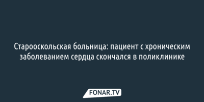 Старооскольская больница: пациент с хроническим заболеванием сердца скончался в поликлинике