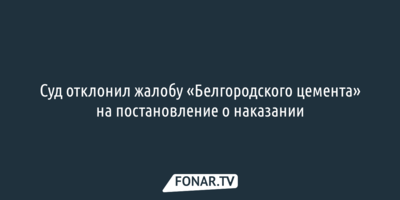 Суд отклонил жалобу «Белгородского цемента» на постановление о наказании