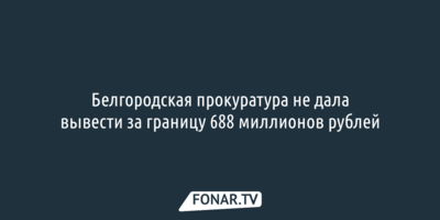 Белгородская прокуратура не дала вывести за границу 688 миллионов рублей