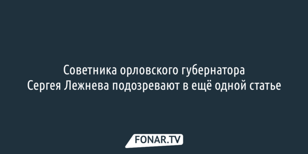 Советника орловского губернатора Сергея Лежнева подозревают в ещё одном преступлении
