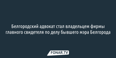 Белгородский адвокат стал владельцем фирмы главного свидетеля по делу бывшего мэра Белгорода