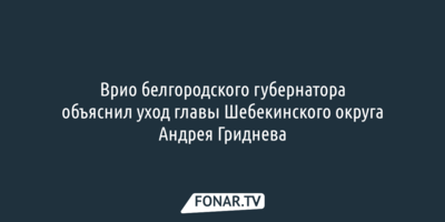 Врио белгородского губернатора объяснил уход главы Шебекинского округа Андрея Гриднева