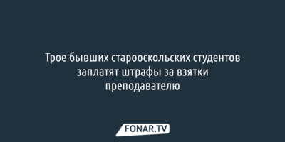 Трое бывших старооскольских студентов заплатят штрафы за взятки преподавателю