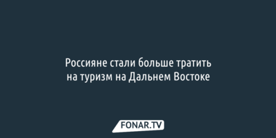 Россияне стали больше тратить на туризм на Дальнем Востоке