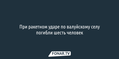 При ракетном ударе по валуйскому селу погибли шесть человек