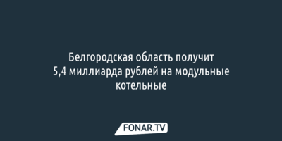 Белгородская область получит 5,4 миллиарда рублей на модульные котельные
