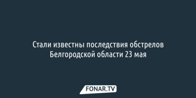 Стали известны последствия обстрелов Белгородской области 23 мая