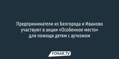 Предприниматели из Белгорода и Иваново участвуют в акции «Особенное место» для помощи детям с аутизмом