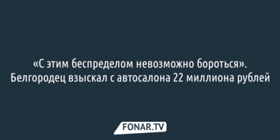 «С этим беспределом невозможно бороться». Белгородец взыскал с автосалона 22 миллиона рублей