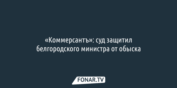 «Коммерсантъ»: суд защитил белгородского министра от обыска