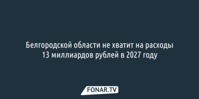 Белгородской области не хватит на расходы 13 миллиардов рублей в 2027 году