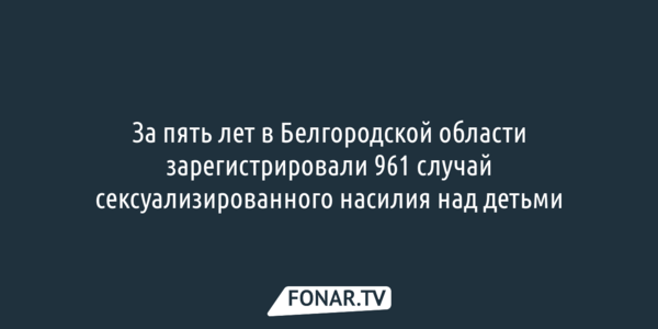 За пять лет в Белгородской области зарегистрировали 961 случай сексуализированного насилия над детьми 