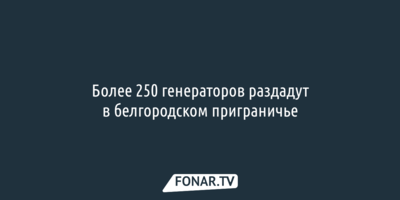 Более 250 генераторов ​раздадут в белгородском приграничье