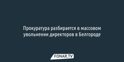 Прокуратура разбирается в массовом увольнении директоров в Белгороде