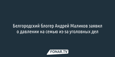 Белгородский блогер Андрей Маликов заявил о давлении на семью из-за уголовных дел