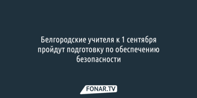 Белгородские учителя к 1 сентября пройдут подготовку по обеспечению безопасности