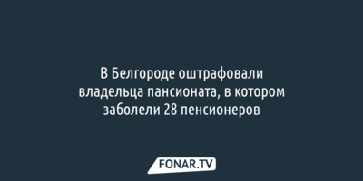 В Белгороде оштрафовали владельца пансионата, в котором заболели 28 пенсионеров