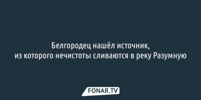 Белгородец нашёл источник, из которого нечистоты сливаются в реку Разумную