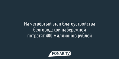 На четвёртый этап благоустройства белгородской набережной потратят 400 миллионов рублей