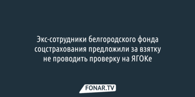 Экс-сотрудники белгородского фонда соцстрахования предложили за взятку не проводить проверку на ЯГОКе