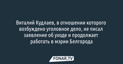 Виталий Кудлаев, в отношении которого возбуждено уголовное дело, не писал заявление об уходе и продолжает работать в мэрии Белгорода