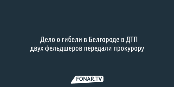 Дело о гибели в Белгороде в резонансном ДТП двух фельдшеров передали прокурору