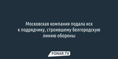 Московская компания подала иск к подрядчику, строившему белгородскую линию обороны