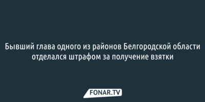 Бывший глава одного из районов Белгородской области отделался штрафом за получение взятки