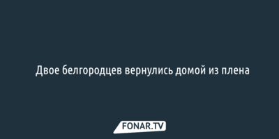 ​Двое белгородцев вернулись домой из плена 