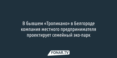 В бывшем «Тропикано» в Белгороде компания местного предпринимателя проектирует семейный эко-парк 